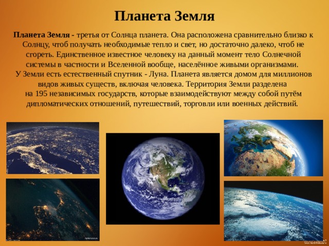 Планета Земля Планета Земля - третья от Солнца планета. Она расположена сравнительно близко к Солнцу, чтоб получать необходимые тепло и свет, но достаточно далеко, чтоб не сгореть. Единственное известное человеку на данный момент тело Солнечной системы в частности и Вселенной вообще, населённое живыми организмами. У Земли есть естественный спутник - Луна. Планета является домом для миллионов видов живых существ, включая человека. Территория Земли разделена на 195 независимых государств, которые взаимодействуют между собой путём дипломатических отношений, путешествий, торговли или военных действий.  