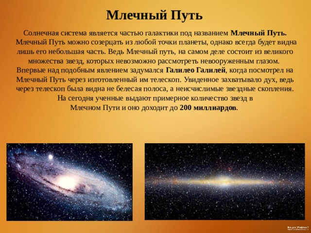 Млечный Путь  Солнечная система является частью галактики под названием Млечный Путь.  Млечный Путь можно созерцать из любой точки планеты, однако всегда будет видна лишь его небольшая часть. Ведь Млечный путь, на самом деле состоит из великого множества звезд, которых невозможно рассмотреть невооруженным глазом. Впервые над подобным явлением задумался Галилео Галилей , когда посмотрел на Млечный Путь через изготовленный им телескоп. Увиденное захватывало дух, ведь через телескоп была видна не белесая полоса, а неисчислимые звездные скопления.  На сегодня ученные выдают примерное количество звезд в Млечном Пути и оно доходит до 200 миллиардов .  