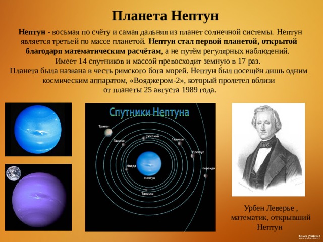  Планета Нептун   Нептун - восьмая по счёту и самая дальняя из планет солнечной системы.  Нептун является третьей по массе планетой. Нептун стал первой планетой, открытой благодаря математическим расчётам , а не путём регулярных наблюдений.    Имеет 14 спутников и массой превосходит земную в 17 раз.   Планета была названа в честь римского бога морей. Нептун был посещён лишь одним космическим аппаратом, «Вояджером-2», который пролетел вблизи  от планеты 25 августа 1989 года. Урбен Леверье , математик, открывший Нептун  