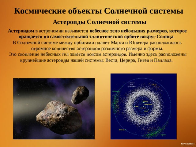 Космические объекты Солнечной системы Астероиды Солнечной системы Астероидом в астрономии называется небесное тело небольших размеров, которое вращается по самостоятельной эллиптической орбите вокруг Солнца . В Солнечной системе между орбитами планет Марса и Юпитера расположилось огромное количество астероидов различного размера и формы.  Это скопление небесных тел зовется поясом астероидов. Именно здесь расположены крупнейшие астероиды нашей системы: Веста, Церера, Гигея и Паллада.  