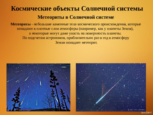 Космические объекты Солнечной системы Метеориты в Солнечной системе Метеориты - небольшие каменные тела космического происхождения, которые попадают в плотные слои атмосферы (например, как у планеты Земля), а некоторые могут даже упасть на поверхность планеты. По подсчетам астрономов, приблизительно раз в год в атмосферу  Земли попадает метеорит. 