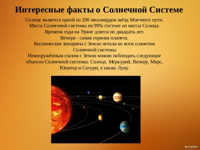 Интересные факты о Солнечной Системе Солнце является одной из 200 миллиардов звёзд Млечного пути. Масса Солнечной системы на 99% состоит из массы Солнца. Времена года на Уране длятся по двадцать лет. Венера - самая горячая планета. Космические аппараты с Земли летали ко всем планетам  Солнечной системы.  Невооружённым глазом с Земли можно наблюдать следующие объекты Солнечной системы: Солнце, Меркурий, Венеру, Марс, Юпитер и Сатурн; а также Луну. 