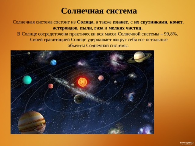 Солнечная система Солнечная система состоит из Солнца , а также планет , с их спутниками , комет , астероидов , пыли , газа и мелких частиц. В Солнце сосредоточена практически вся масса Солнечной системы – 99,8%.  Своей гравитацией Солнце удерживает вокруг себя все остальные  объекты Солнечной системы. 