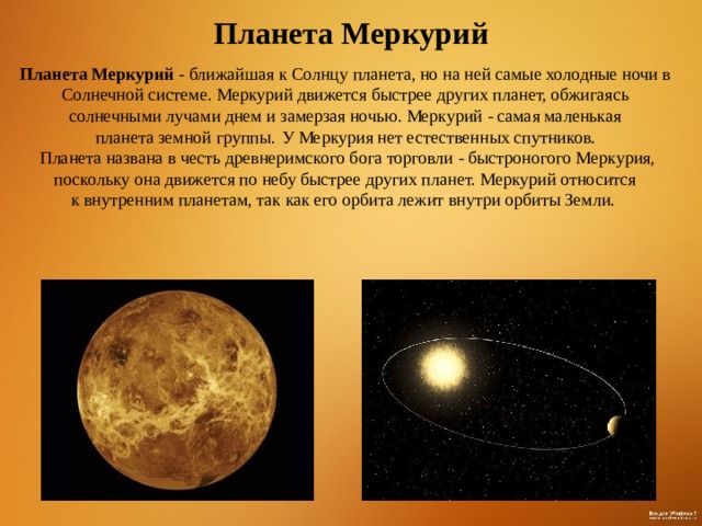  Планета Меркурий Планета Меркурий - ближайшая к Солнцу планета, но на ней самые холодные ночи в Солнечной системе. Меркурий движется быстрее других планет, обжигаясь солнечными лучами днем и замерзая ночью. Меркурий - самая маленькая планета земной группы.  У Меркурия нет естественных спутников.  Планета названа в честь древнеримского бога торговли - быстроногого Меркурия, поскольку она движется по небу быстрее других планет. Меркурий относится к внутренним планетам, так как его орбита лежит внутри орбиты Земли.  