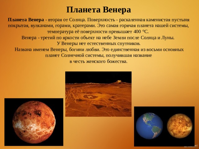 Планета Венера Планета Венера  - вторая от Солнца. Поверхность - раскаленная каменистая пустыня покрытая, вулканами, горами, кратерами. Это самая горячая планета нашей системы, температура её поверхности превышает 400 °C. Венера - третий по яркости объект на небе Земли после Солнца и Луны. У Венеры нет естественных спутников.  Названа именем Венеры, богини любви. Это единственная из восьми основных планет Солнечной системы, получившая название  в честь женского божества. 