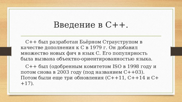 Введение в С++. C++ был разработан Бьёрном Страуструпом в качестве дополнения к C в 1979 г. Он добавил множество новых фич в язык С. Его популярность была вызвана объектно-ориентированностью языка. C++ был (одобренным комитетом ISO в 1998 году и потом снова в 2003 году (под названием C++03). Потом были еще три обновления (C++11, C++14 и C++17).
