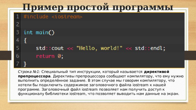 Пример простой программы Строка №1:  Специальный тип инструкции, который называется  директивой препроцессора . Директивы препроцессора сообщают компилятору, что ему нужно выполнить определённое задание. В этом случае мы говорим компилятору, что хотели бы подключить содержимое заголовочного файла iostream к нашей программе. Заголовочный файл iostream позволяет нам получить доступ к функционалу библиотеки iostream, что позволяет выводить нам данные на экран.