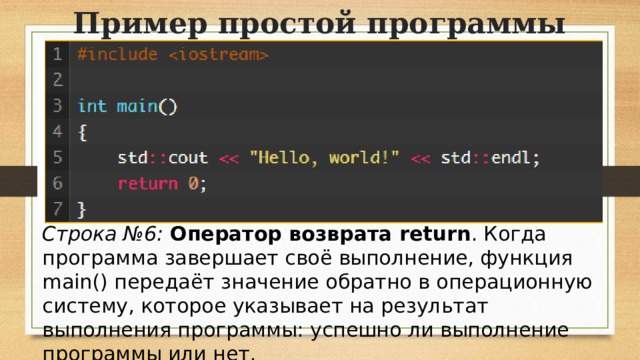 Пример простой программы Строка №6:   Оператор возврата return . Когда программа завершает своё выполнение, функция main() передаёт значение обратно в операционную систему, которое указывает на результат выполнения программы: успешно ли выполнение программы или нет.