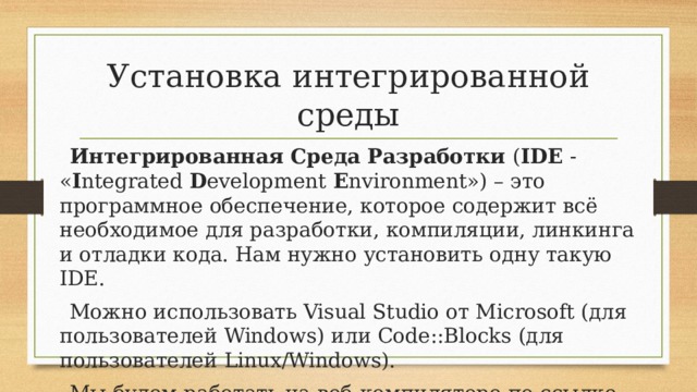 Установка интегрированной среды Интегрированная Среда Разработки  ( IDE  - « I ntegrated  D evelopment  E nvironment») – это программное обеспечение, которое содержит всё необходимое для разработки, компиляции, линкинга и отладки кода. Нам нужно установить одну такую IDE. Можно использовать Visual Studio от Microsoft (для пользователей Windows) или Code::Blocks (для пользователей Linux/Windows). Мы будем работать на веб-компиляторе по ссылке http://cpp.sh/