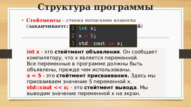 Структура программы Стейтменты  – строка написания команды ( заканчивается всегда точкой с запятой ) int х  - это  стейтмент объявления . Он сообщает компилятору, что  х  является переменной. Все переменные в программе должны быть объявлены, прежде чем использованы. х = 5  - это  стейтмент присваивания. Здесь мы присваиваем значение  5  переменной  х . std::cout   - это  стейтмент вывода . Мы выводим значение переменной  х  на экран.