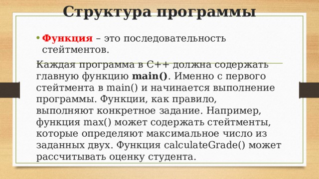 Структура программы Функция – это последовательность стейтментов. Каждая программа в C++ должна содержать главную функцию  main() . Именно с первого стейтмента в main() и начинается выполнение программы. Функции, как правило, выполняют конкретное задание. Например, функция max() может содержать стейтменты, которые определяют максимальное число из заданных двух. Функция calculateGrade() может рассчитывать оценку студента.