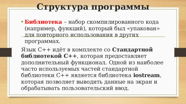 Структура программы Библиотека – набор скомпилированного кода (например, функций), который был «упакован» для повторного использования в других программах. Язык C++ идёт в комплекте со  Стандартной библиотекой С++ , которая предоставляет дополнительный функционал. Одной из наиболее часто используемых частей стандартной библиотеки C++ является библиотека  iostream , которая позволяет выводить данные на экран и обрабатывать пользовательский ввод.
