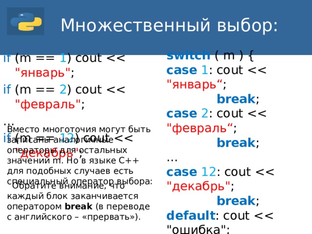 Множественный выбор: switch ( m ) { case  1 : cout  break ; case  2 : cout  break ; ... case  12 : cout  break ; default : cout } if (m == 1 ) cout if (m == 2 ) cout ... if (m == 12 ) cout Вместо многоточия могут быть записаны аналогичные операторы для остальных значений m. Но в языке С++ для подобных случаев есть специальный оператор выбора:  Обратите внимание, что каждый блок заканчивается оператором break (в переводе с английского – «прервать»).