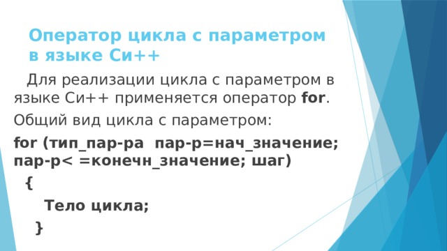 Оператор цикла с параметром в языке Си++ Для реализации цикла с параметром в языке Си++ применяется оператор for . Общий вид цикла с параметром: for (тип_пар-ра пар-р=нач_значение; пар-р  {  Тело цикла;  }