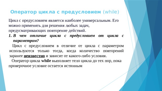 Оператор цикла с предусловием (while)   Цикл с предусловием является наиболее универсальным. Его можно применять для решения любых задач, предусматривающих повторение действий. В чем отличие цикла с предусловием от цикла с параметром? Цикл с предусловием в отличие от цикла с параметром используются только тогда, когда количество повторений заранее неизвестно и зависит от какого-либо условия. Оператор цикла while выполняет тело цикла до тех пор, пока проверочное условие остается истинным