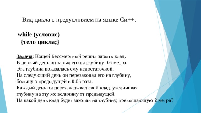 Вид цикла с предусловием на языке Си++: while (условие)  {тело цикла;} Задача : Кощей Бессмертный решил зарыть клад. В первый день он зарыл его на глубину 0.6 метра. Эта глубина показалась ему недостаточной. На следующий день он перезакопал его на глубину,  большую предыдущей в 0.05 раза. Каждый день он перезакапывал свой клад, увеличивая  глубину на эту же величину от предыдущей. На какой день клад будет закопан на глубину, превышающую 2 метра?