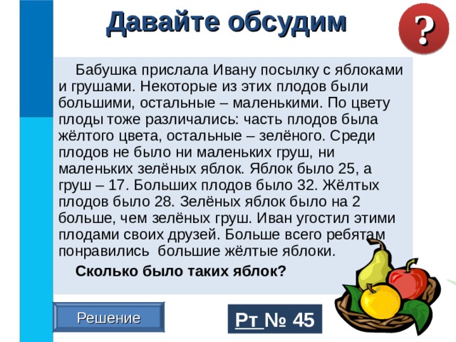 ? Давайте обсудим Бабушка прислала Ивану посылку с яблоками и грушами. Некоторые из этих плодов были большими, остальные – маленькими. По цвету плоды тоже различались: часть плодов была жёлтого цвета, остальные – зелёного. Среди плодов не было ни маленьких груш, ни маленьких зелёных яблок. Яблок было 25, а груш – 17. Больших плодов было 32. Жёлтых плодов было 28. Зелёных яблок было на 2 больше, чем зелёных груш. Иван угостил этими плодами своих друзей. Больше всего ребятам понравились большие жёлтые яблоки. Сколько было таких яблок? Решение Рт №  45