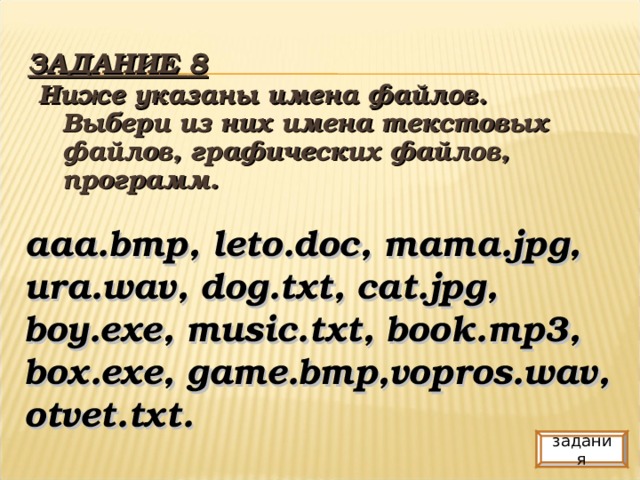 ЗАДАНИЕ 8 Ниже указаны имена файлов. Выбери из них имена текстовых файлов, графических файлов, программ. aaa.bmp, leto.doc, mama.jpg, ura.wav, dog.txt, cat.jpg, boy.exe, music.txt, book.mp3, box.exe, game.bmp,vopros.wav, otvet.txt. задания