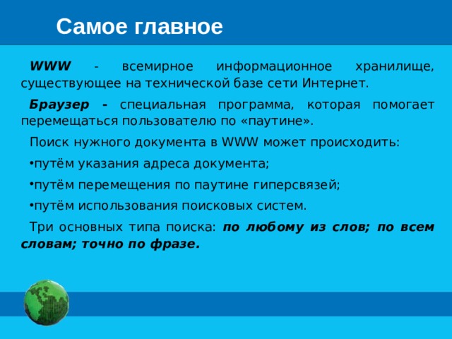 Самое главное WWW - всемирное информационное хранилище, существующее на технической базе сети Интернет. Браузер - специальная программа, которая помогает перемещаться пользователю по «паутине». Поиск нужного документа в WWW может происходить: путём указания адреса документа; путём перемещения по паутине гиперсвязей; путём использования поисковых систем. Три основных типа поиска: по любому из слов; по всем словам; точно по фразе.