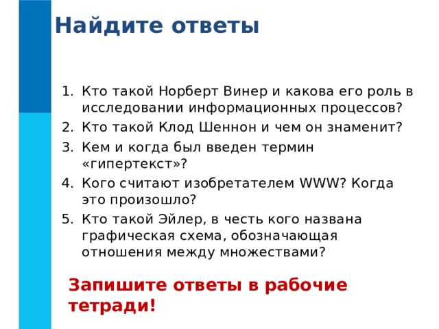 Найдите ответы Кто такой Норберт Винер и какова его роль в исследовании информационных процессов? Кто такой Клод Шеннон и чем он знаменит? Кем и когда был введен термин «гипертекст»? Кого считают изобретателем WWW ? Когда это произошло? Кто такой Эйлер, в честь кого названа графическая схема, обозначающая отношения между множествами? Запишите ответы в рабочие тетради!