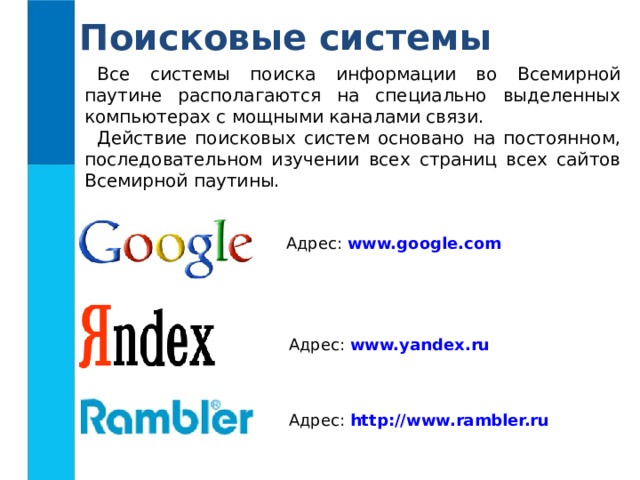 Поисковые системы Все системы поиска информации во Всемирной паутине располагаются на специально выделенных компьютерах с мощными каналами связи. Действие поисковых систем основано на постоянном, последовательном изучении всех страниц всех сайтов Всемирной паутины. Адрес: www.google.com  Адрес: www.yandex.ru  Адрес: http://www.rambler.ru