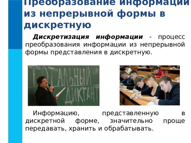 Преобразование информации из непрерывной формы в дискретную Дискретизация информации  - процесс преобразования информации из непрерывной формы представления в дискретную. Информацию, представленную в дискретной форме, значительно проще передавать, хранить и обрабатывать.