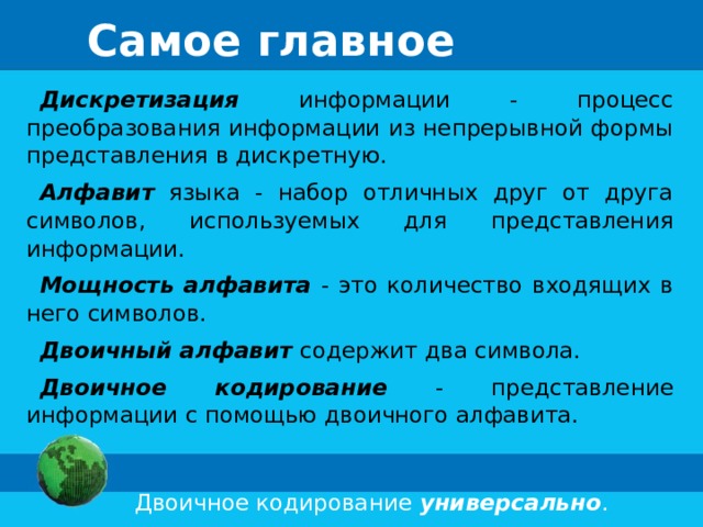 Самое главное Дискретизация информации - процесс преобразования информации из непрерывной формы представления в дискретную. Алфавит  языка - набор отличных друг от друга символов, используемых для представления информации. Мощность алфавита - это количество входящих в него символов. Двоичный алфавит  содержит два символа. Двоичное кодирование - представление информации с помощью двоичного алфавита.  Двоичное кодирование универсально .