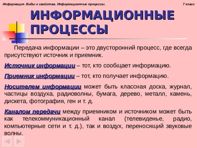 ИНФОРМАЦИОННЫЕ ПРОЦЕССЫ  Передача информации – это двусторонний процесс, где всегда присутствуют источник и приемник.  Источник информации – тот, кто сообщает информацию.  Приемник информации – тот, кто получает информацию.  Носителем информации может быть классная доска, журнал, частицы воздуха, радиоволны, бумага, дерево, металл, камень, дискета, фотография, ген и т. д.  Каналом передачи между приемником и источником может быть как телекоммуникационный канал (телевиденье, радио, компьютерные сети и т. д.), так и воздух, переносящий звуковые волны.