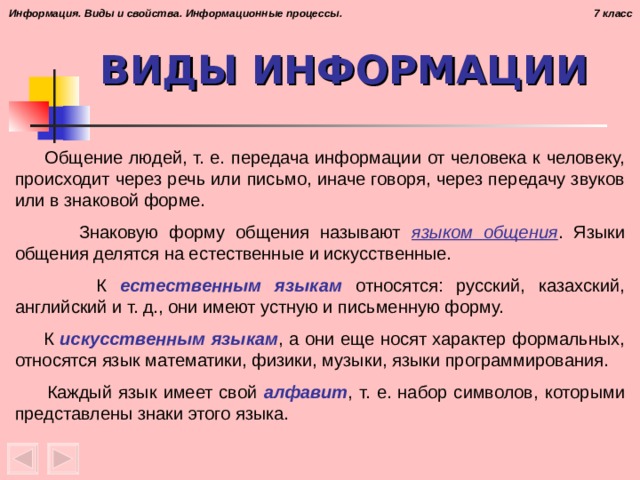 ВИДЫ ИНФОРМАЦИИ  Общение людей, т. е. передача информации от человека к человеку, происходит через речь или письмо, иначе говоря, через передачу звуков или в знаковой форме.  Знаковую форму общения называют языком общения . Языки общения делятся на естественные и искусственные.  К естественным языкам относятся: русский, казахский, английский и т. д., они имеют устную и письменную форму.  К искусственным языкам , а они еще носят характер формальных, относятся язык математики, физики, музыки, языки программирования.  Каждый язык имеет свой алфавит , т. е. набор символов, которыми представлены знаки этого языка.
