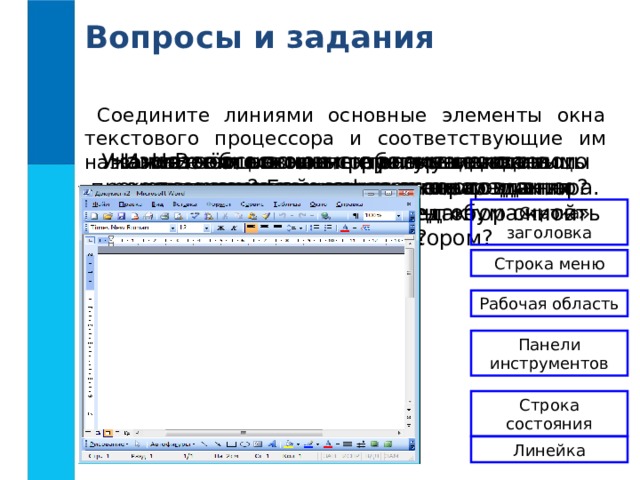 Вопросы и задания Соедините линиями основные элементы окна текстового процессора и соответствующие им названия. Назовите основные структурные единицы текстового документа. В чём основные преимущества «компьютерной» технологии создания текстовых документов перед «бумажной» технологией? Назовите основные разновидности компьютерных инструментов создания текстовых документов. Имеете ли вы опыт работы с текстовым редактором? Если да, то с каким именно? Можно ли этот текстовый редактор считать текстовым процессором? Назовите основные элементы окна текстового процессора. Укажите общие элементы окна текстового процессора и окна графического редактора. Строка заголовка Строка меню Рабочая область Панели инструментов Строка состояния Линейка