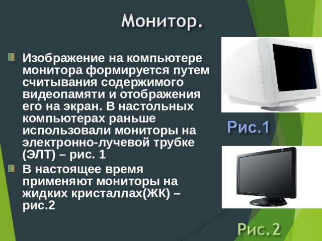 Изображение на компьютере монитора формируется путем считывания содержимого видеопамяти и отображения его на экран. В настольных компьютерах раньше использовали мониторы на электронно-лучевой трубке (ЭЛТ) – рис. 1 В настоящее время применяют мониторы на жидких кристаллах(ЖК) – рис.2