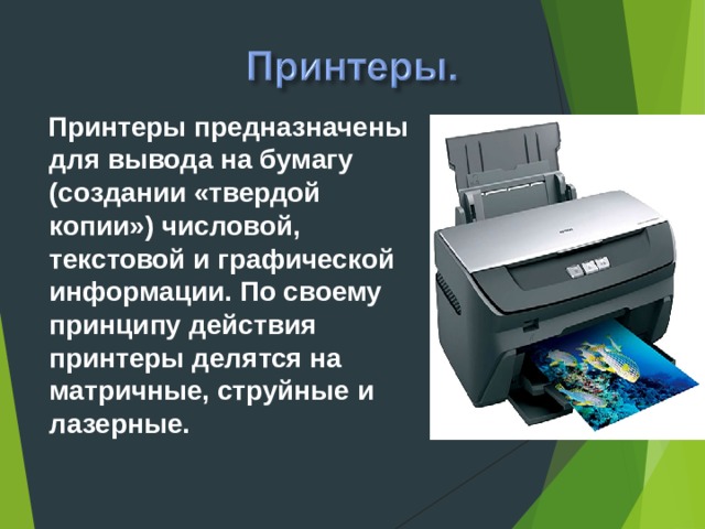 Принтеры предназначены для вывода на бумагу (создании «твердой копии») числовой, текстовой и графической информации. По своему принципу действия принтеры делятся на матричные, струйные и лазерные.