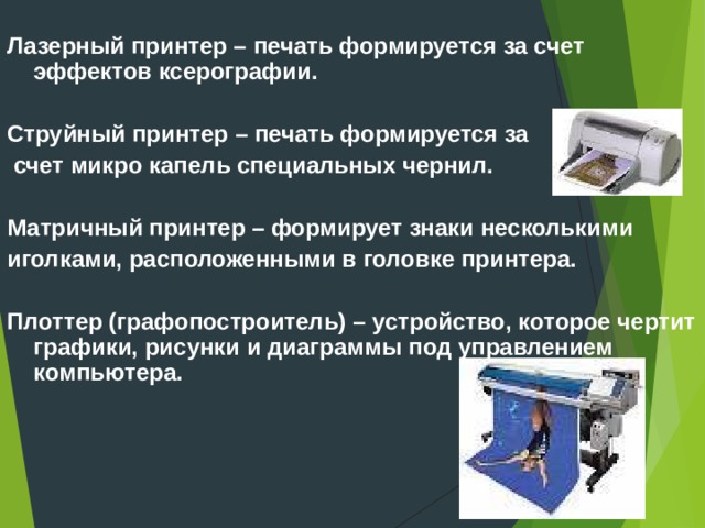 Лазерный принтер – печать формируется за счет эффектов ксерографии.  Струйный принтер – печать формируется за  счет микро капель специальных чернил.  Матричный принтер – формирует знаки несколькими иголками, расположенными в головке принтера.  Плоттер (графопостроитель) – устройство, которое чертит графики, рисунки и диаграммы под управлением компьютера.