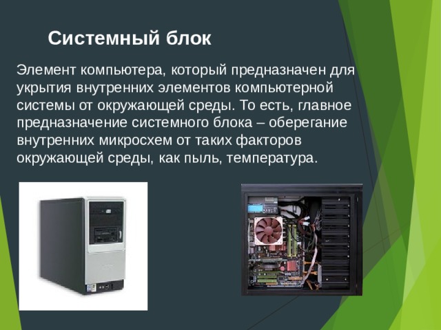 Системный блок Элемент компьютера, который предназначен для укрытия внутренних элементов компьютерной системы от окружающей среды. То есть, главное предназначение системного блока – оберегание внутренних микросхем от таких факторов окружающей среды, как пыль, температура.