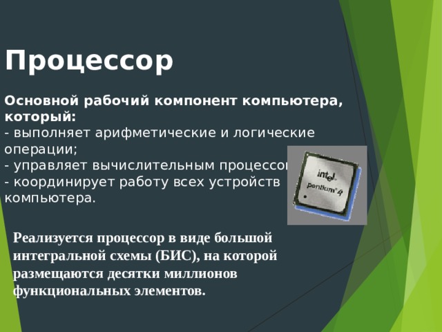 Процессор    Основной  рабочий компонент компьютера, который:  - выполняет арифметические и логические  операции;  - управляет вычислительным процессом;  - координирует работу всех устройств  компьютера.   Реализуется процессор в виде большой интегральной схемы (БИС), на которой размещаются десятки миллионов функциональных элементов.
