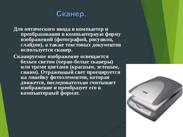 Для оптического ввода в компьютер и преобразования в компьютерную форму изображений (фотографий, рисунков, слайдов), а также текстовых документов используется сканер. Сканируемое изображение освещается белым светом (черно-белые сканеры) или тремя цветами (красным, зеленым, синим). Отраженный свет проецируется на линейку фотоэлементов, которая движется, последовательно считывает изображение и преобразует его в компьютерный формат.