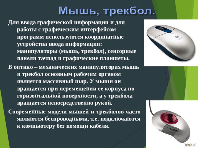 Для ввода графической информации и для работы с графическим интерфейсом программ используются координатные устройства ввода информации: манипуляторы (мышь, трекбол), сенсорные панели тачпад и графические планшеты. В оптико – механических манипуляторах мышь и трекбол основным рабочим органом является массивный шар. У мыши он вращается при перемещении ее корпуса по горизонтальной поверхности, а у трекбола вращается непосредственно рукой. Современные модели мышей и трекболов часто являются беспроводными, т.е. подключаются к компьютеру без помощи кабеля.