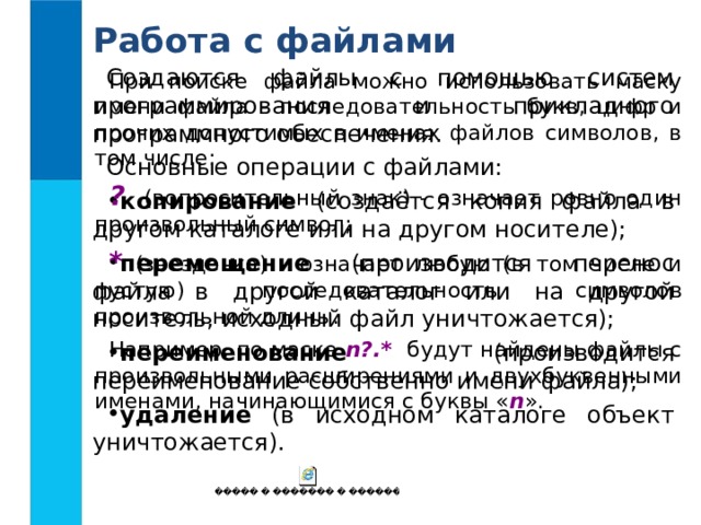 Работа с файлами Создаются файлы с помощью систем программирования и прикладного программного обеспечения. Основные операции с файлами: копирование (создаётся копия файла в другом каталоге или на другом носителе); перемещение (производится перенос файла в другой каталог или на другой носитель, исходный файл уничтожается); переименование (производится переименование собственно имени файла); удаление (в исходном каталоге объект уничтожается). При поиске файла можно использовать маску имени файла - последовательность букв, цифр и прочих допустимых в именах файлов символов, в том числе: ? (вопросительный знак) - означает ровно один произвольный символ; * (звездочка) - означает любую (в том числе и пустую) последовательность символов произвольной длины. Например, по маске n?.* будут найдены файлы с произвольными расширениями и двухбуквенными именами, начинающимися с буквы « n ».