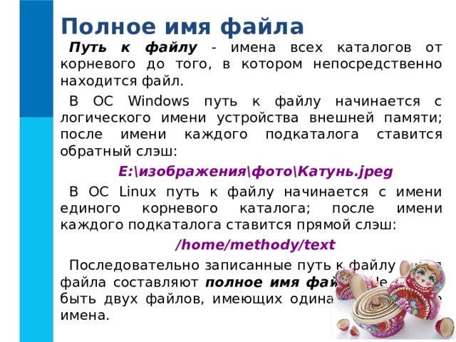 Полное имя файла Путь к файлу - имена всех каталогов от корневого до того, в котором непосредственно находится файл. В ОС Windows путь к файлу начинается с логического имени устройства внешней памяти; после имени каждого  подкаталога ставится обратный слэш: Е:\изображения\фото\Катунь.jpeg В ОС Linux путь к файлу начинается с имени единого корневого каталога; после  имени каждого подкаталога ставится прямой слэш: /home/methody/text Последовательно записанные путь к файлу и имя файла составляют полное имя файла . Не может быть двух файлов, имеющих одинаковые полные имена.