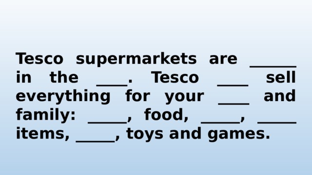 Tesco supermarkets are ______ in the ____. Tesco ____ sell everything for your ____ and family: _____, food, _____, _____ items, _____, toys and games. 