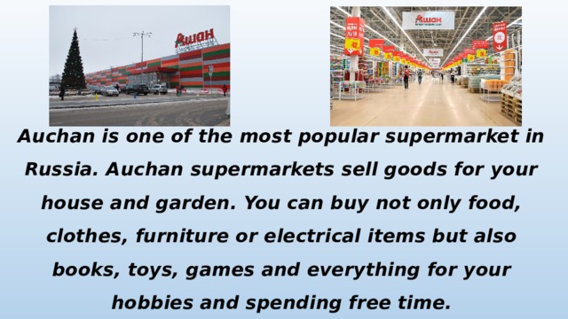 Auchan is one of the most popular supermarket in Russia. Auchan supermarkets sell goods for your house and garden. You can buy not only food, clothes, furniture or electrical items but also books, toys, games and everything for your hobbies and spending free time. 