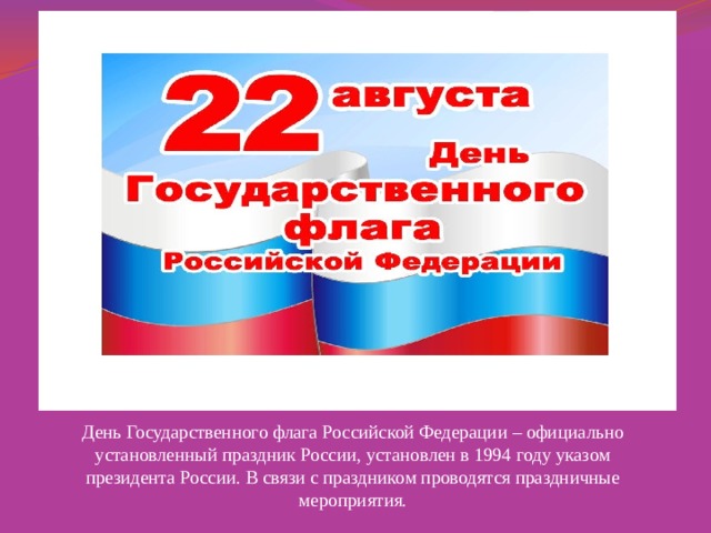  Горожане могут украсить фасад дома или балкон Государственным флагом. День Государственного флага Российской Федерации – официально установленный праздник России, установлен в 1994 году указом президента России. В связи с праздником проводятся праздничные мероприятия.  