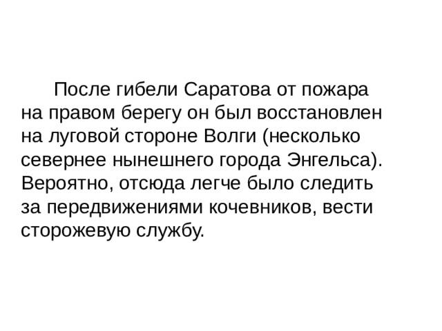  После гибели Саратова от пожара на правом берегу он был восстановлен на луговой стороне Волги (несколько севернее нынешнего города Энгельса). Вероятно, отсюда легче было следить за передвижениями кочевников, вести сторожевую службу. 