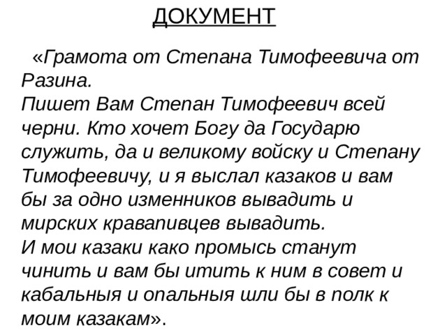 ДОКУМЕНТ  « Грамота от Степана Тимофеевича от Разина.  Пишет Вам Степан Тимофеевич всей черни. Кто хочет Богу да Государю служить, да и великому войску и Степану Тимофеевичу, и я выслал казаков и вам бы за одно изменников вывадить и мирских кравапивцев вывадить.  И мои казаки како промысь станут чинить и вам бы итить к ним в совет и кабальныя и опальныя шли бы в полк к моим казакам ». 