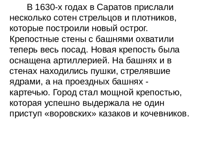  В 1630-х годах в Саратов прислали несколько сотен стрельцов и плотников, которые построили новый острог. Крепостные стены с башнями охватили теперь весь посад. Новая крепость была оснащена артиллерией. На башнях и в стенах находились пушки, стрелявшие ядрами, а на проездных башнях - картечью. Город стал мощной крепостью, которая успешно выдержала не один приступ «воровских» казаков и кочевников. 