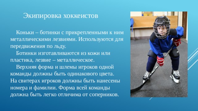  Экипировка хоккеистов  Коньки – ботинки с прикрепленными к ним металлическими лезвиями. Используются для передвижения по льду.  Ботинки изготавливаются из кожи или пластика, лезвие – металлическое.  Верхняя форма и шлемы игроков одной команды должны быть одинакового цвета. На свитерах игроков должны быть нанесены номера и фамилии. Форма всей команды должна быть легко отличима от соперников. 