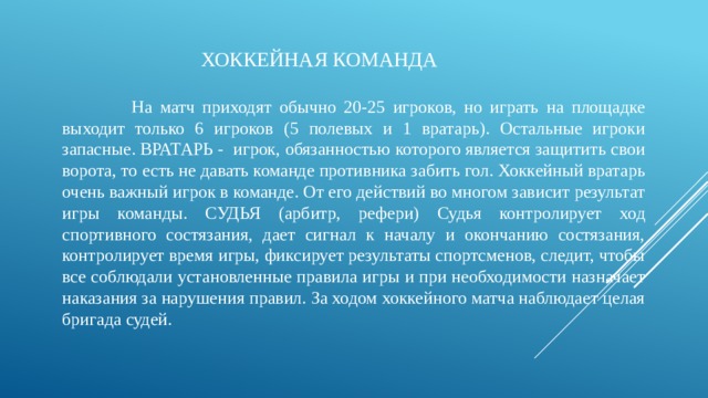  ХОККЕЙНАЯ КОМАНДА  На матч приходят обычно 20-25 игроков, но играть на площадке выходит только 6 игроков (5 полевых и 1 вратарь). Остальные игроки запасные. ВРАТАРЬ -  игрок, обязанностью которого является защитить свои ворота, то есть не давать команде противника забить гол. Хоккейный вратарь очень важный игрок в команде. От его действий во многом зависит результат игры команды. СУДЬЯ (арбитр, рефери) Судья контролирует ход спортивного состязания, дает сигнал к началу и окончанию состязания, контролирует время игры, фиксирует результаты спортсменов, следит, чтобы все соблюдали установленные правила игры и при необходимости назначает наказания за нарушения правил. За ходом хоккейного матча наблюдает целая бригада судей. 