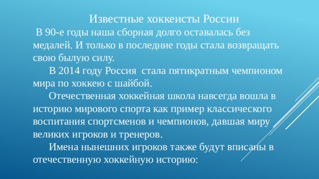  Известные хоккеисты России  В 90-е годы наша сборная долго оставалась без медалей. И только в последние годы стала возвращать свою былую силу.  В 2014 году Россия  стала пятикратным чемпионом мира по хоккею с шайбой.  Отечественная хоккейная школа навсегда вошла в историю мирового спорта как пример классического воспитания спортсменов и чемпионов, давшая миру великих игроков и тренеров.  Имена нынешних игроков также будут вписаны в отечественную хоккейную историю: 