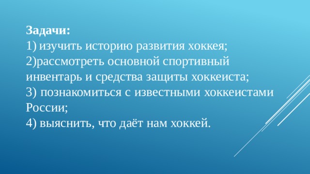Задачи: изучить историю развития хоккея; рассмотреть основной спортивный инвентарь и средства защиты хоккеиста; 3) познакомиться с известными хоккеистами России; 4) выяснить, что даёт нам хоккей. 