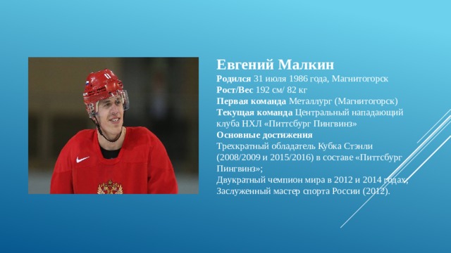 Евгений Малкин  Родился  31 июля 1986 года, Магнитогорск   Рост/Вес  192 см/ 82 кг  Первая команда  Металлург (Магнитогорск)   Текущая команда  Центральный нападающий клуба НХЛ «Питтсбург Пингвинз» Основные достижения Трехкратный обладатель Кубка Стэнли (2008/2009 и 2015/2016) в составе «Питтсбург Пингвинз»; Двукратный чемпион мира в 2012 и 2014 годах; Заслуженный мастер спорта России (2012). 
